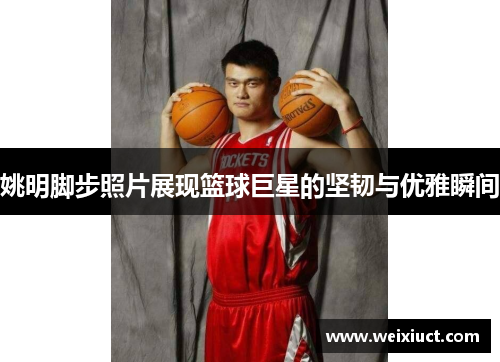 姚明脚步照片展现篮球巨星的坚韧与优雅瞬间