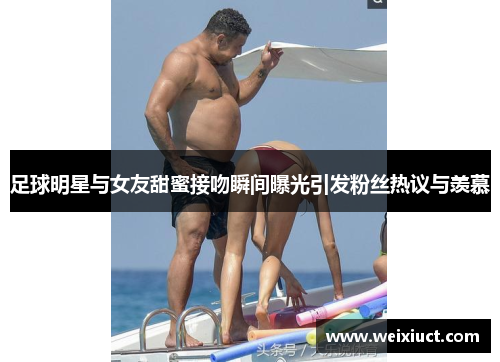 足球明星与女友甜蜜接吻瞬间曝光引发粉丝热议与羡慕