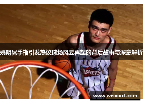 姚明晃手指引发热议球场风云再起的背后故事与深意解析