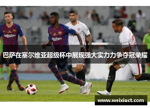 巴萨在塞尔维亚超级杯中展现强大实力力争夺冠荣耀
